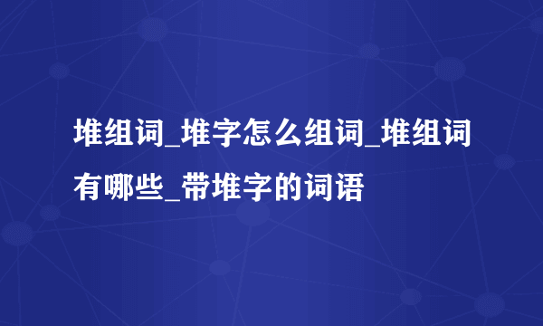 堆组词_堆字怎么组词_堆组词有哪些_带堆字的词语