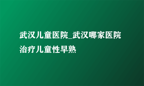 武汉儿童医院_武汉哪家医院治疗儿童性早熟