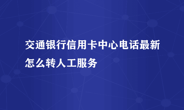 交通银行信用卡中心电话最新怎么转人工服务