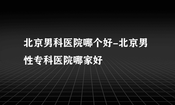 北京男科医院哪个好-北京男性专科医院哪家好