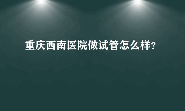 重庆西南医院做试管怎么样？