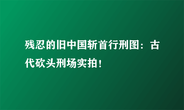 残忍的旧中国斩首行刑图：古代砍头刑场实拍！