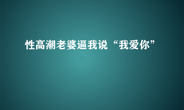 性高潮老婆逼我说“我爱你”