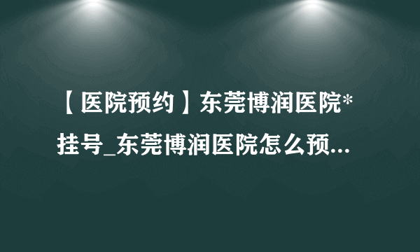 【医院预约】东莞博润医院*挂号_东莞博润医院怎么预约(电话可以吗)