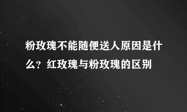 粉玫瑰不能随便送人原因是什么？红玫瑰与粉玫瑰的区别