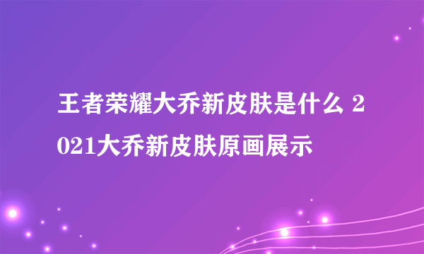 王者荣耀大乔新皮肤是什么 2021大乔新皮肤原画展示