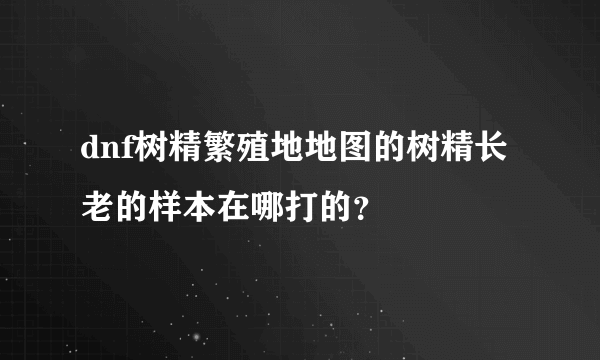 dnf树精繁殖地地图的树精长老的样本在哪打的？