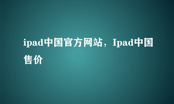 ipad中国官方网站，Ipad中国售价