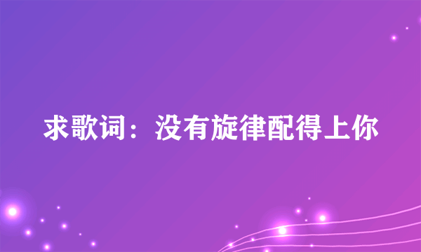 求歌词：没有旋律配得上你