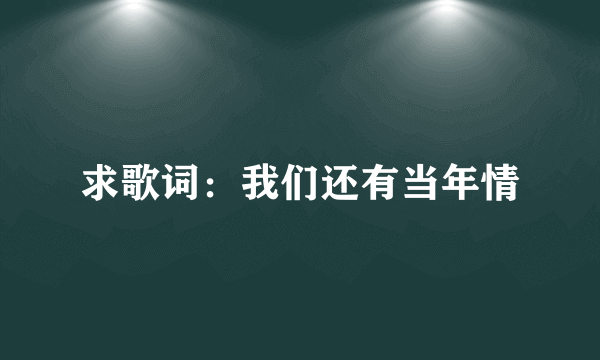 求歌词：我们还有当年情