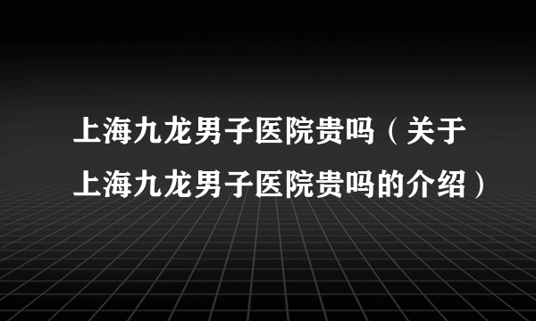 上海九龙男子医院贵吗（关于上海九龙男子医院贵吗的介绍）