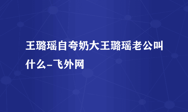 王璐瑶自夸奶大王璐瑶老公叫什么-飞外网