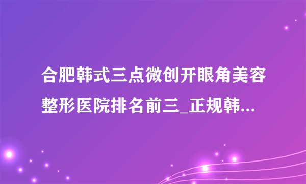 合肥韩式三点微创开眼角美容整形医院排名前三_正规韩式三点微创开眼角医疗整形医院排行榜【附价格】