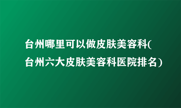 台州哪里可以做皮肤美容科(台州六大皮肤美容科医院排名)