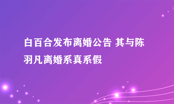 白百合发布离婚公告 其与陈羽凡离婚系真系假