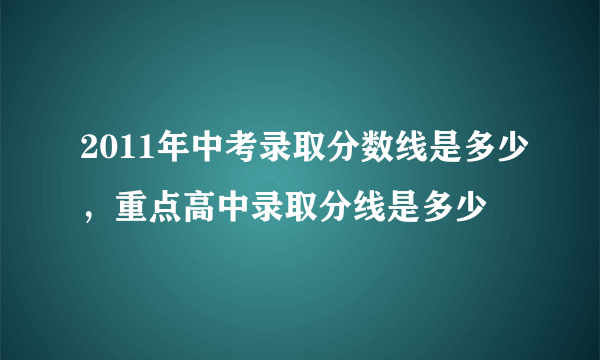 2011年中考录取分数线是多少，重点高中录取分线是多少