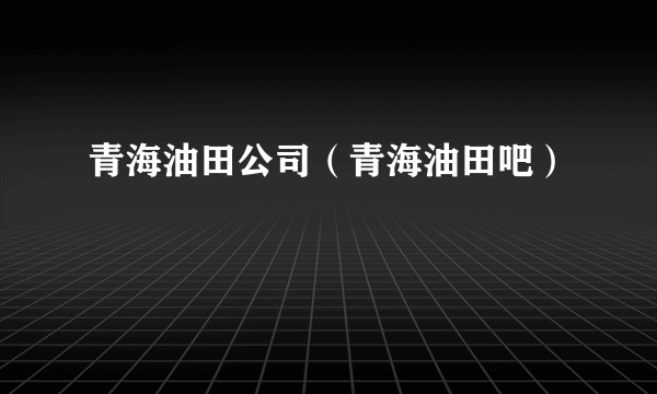 青海油田公司（青海油田吧）