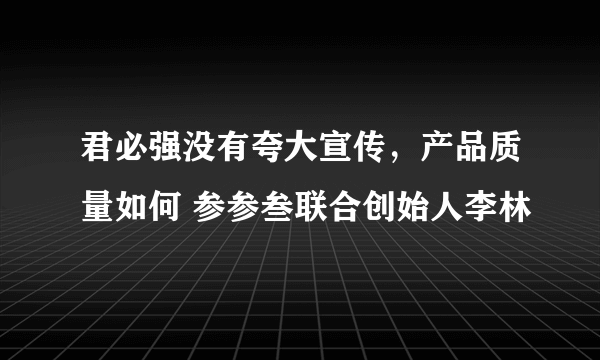 君必强没有夸大宣传，产品质量如何 参参叁联合创始人李林