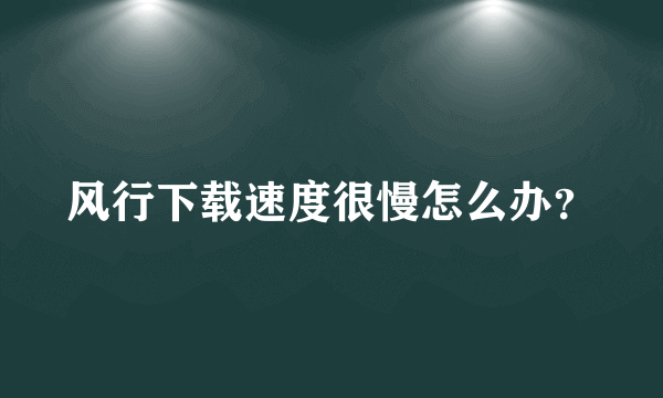 风行下载速度很慢怎么办？