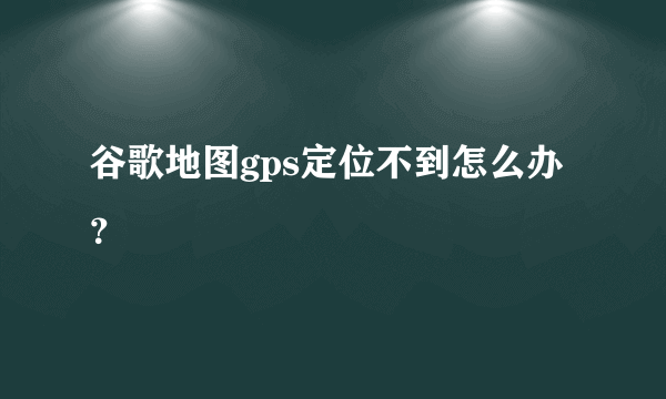 谷歌地图gps定位不到怎么办？