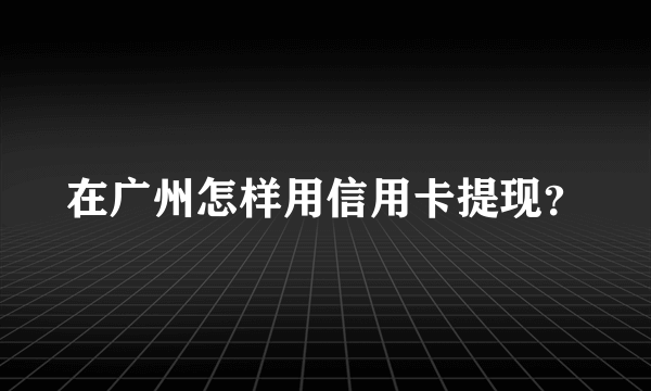 在广州怎样用信用卡提现？