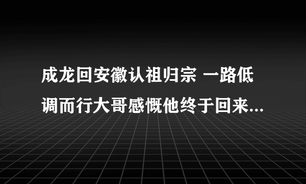 成龙回安徽认祖归宗 一路低调而行大哥感慨他终于回来了_飞外网