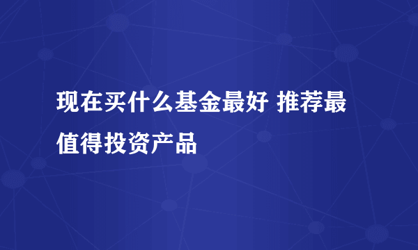 现在买什么基金最好 推荐最值得投资产品