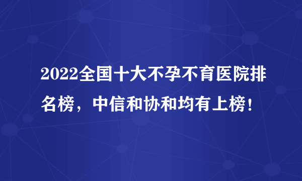 2022全国十大不孕不育医院排名榜，中信和协和均有上榜！