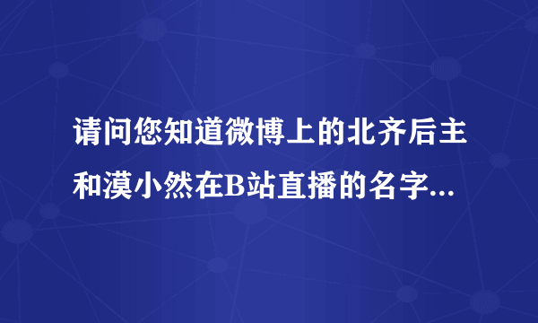 请问您知道微博上的北齐后主和漠小然在B站直播的名字吗？您知道可以