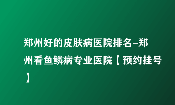 郑州好的皮肤病医院排名-郑州看鱼鳞病专业医院【预约挂号】