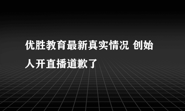 优胜教育最新真实情况 创始人开直播道歉了