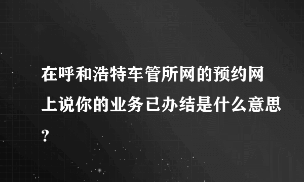 在呼和浩特车管所网的预约网上说你的业务已办结是什么意思？