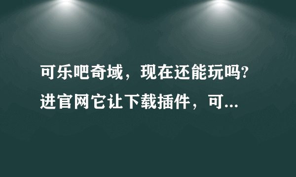 可乐吧奇域，现在还能玩吗? 进官网它让下载插件，可是我这边下载不了。