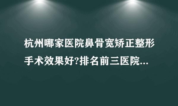 杭州哪家医院鼻骨宽矫正整形手术效果好?排名前三医院名单双手奉上!