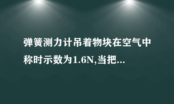 弹簧测力计吊着物块在空气中称时示数为1.6N,当把物块总体积的一半浸入水中称时示数为0.6N,则物体受到的