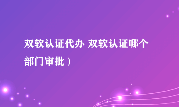 双软认证代办 双软认证哪个部门审批）