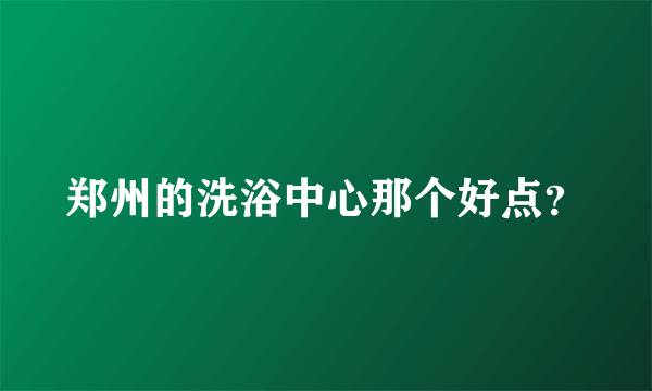 郑州的洗浴中心那个好点？