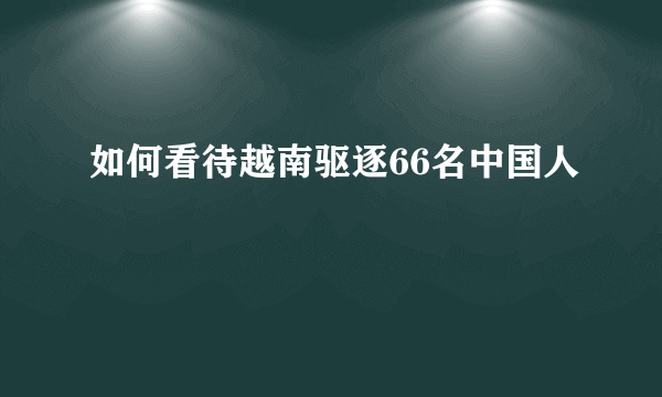 如何看待越南驱逐66名中国人