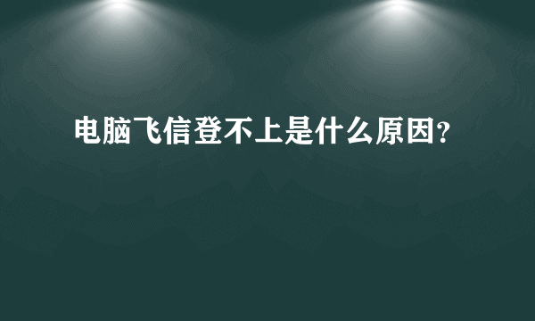 电脑飞信登不上是什么原因？