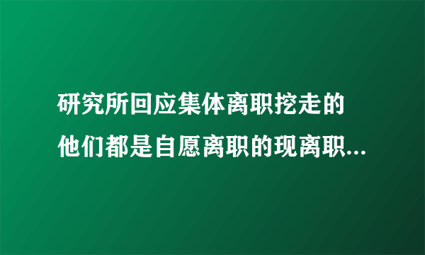 研究所回应集体离职挖走的 他们都是自愿离职的现离职手续都已经办完