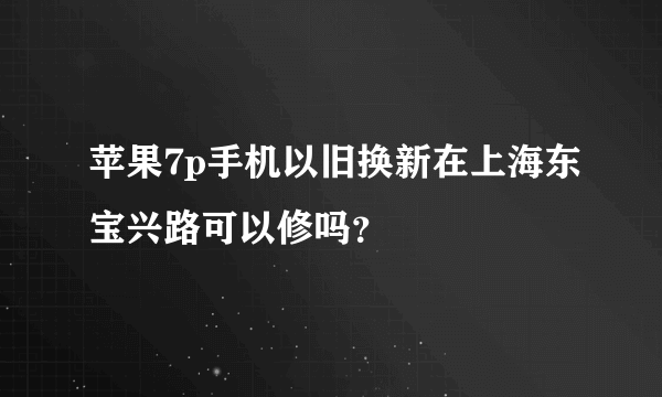 苹果7p手机以旧换新在上海东宝兴路可以修吗？