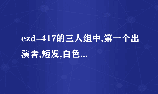 ezd-417的三人组中,第一个出演者,短发,白色的鞋,她是的名字?