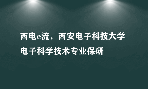 西电e流，西安电子科技大学电子科学技术专业保研