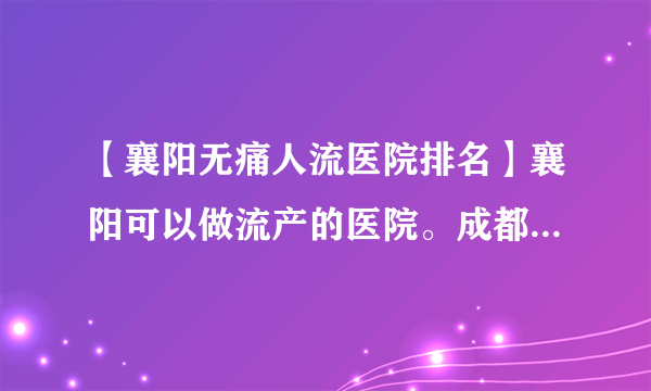 【襄阳无痛人流医院排名】襄阳可以做流产的医院。成都药流和人流哪个好些?