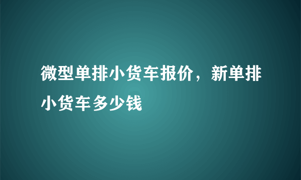 微型单排小货车报价，新单排小货车多少钱