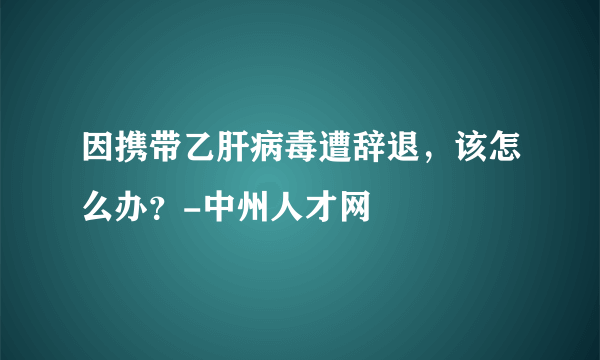 因携带乙肝病毒遭辞退，该怎么办？-中州人才网