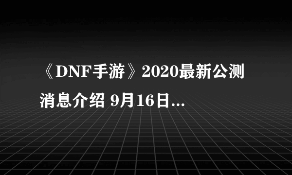 《DNF手游》2020最新公测消息介绍 9月16日上线是真的吗