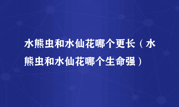 水熊虫和水仙花哪个更长（水熊虫和水仙花哪个生命强）