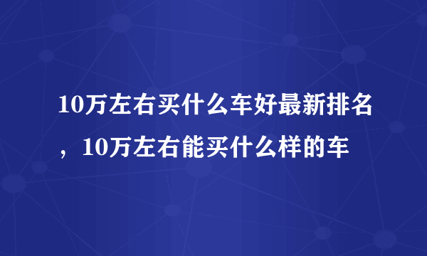 10万左右买什么车好最新排名，10万左右能买什么样的车