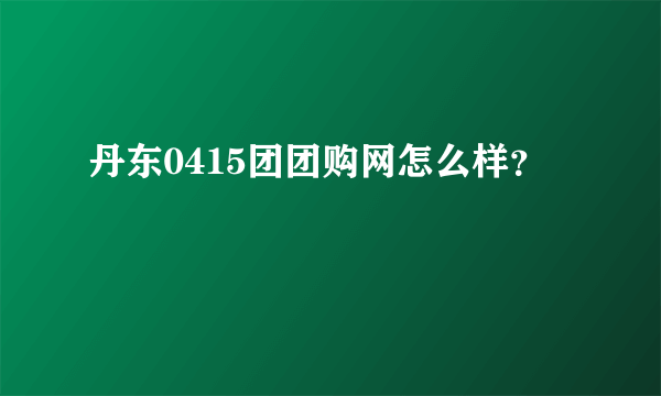 丹东0415团团购网怎么样？